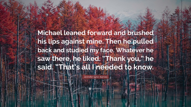 Jennifer Lynn Barnes Quote: “Michael leaned forward and brushed his lips against mine. Then he pulled back and studied my face. Whatever he saw there, he liked. “Thank you,” he said. “That’s all I needed to know.”