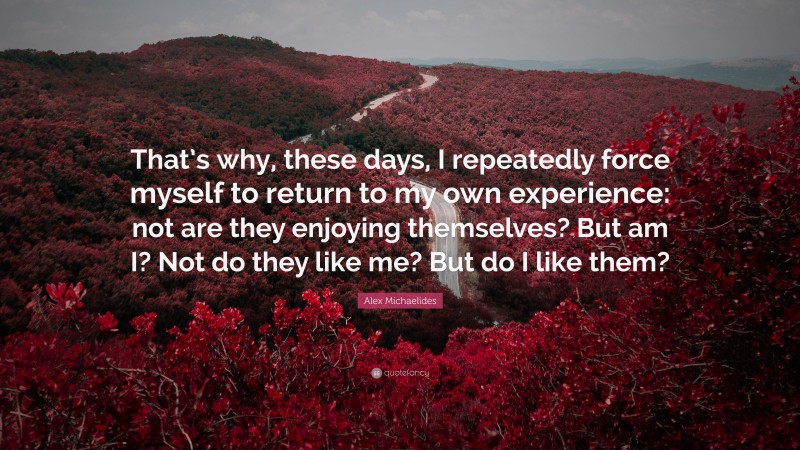 Alex Michaelides Quote: “That’s why, these days, I repeatedly force myself to return to my own experience: not are they enjoying themselves? But am I? Not do they like me? But do I like them?”
