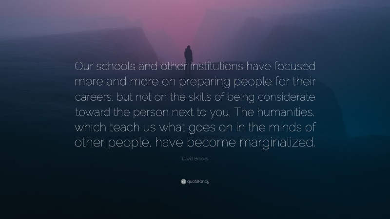 David Brooks Quote: “Our schools and other institutions have focused more and more on preparing people for their careers, but not on the skills of being considerate toward the person next to you. The humanities, which teach us what goes on in the minds of other people, have become marginalized.”