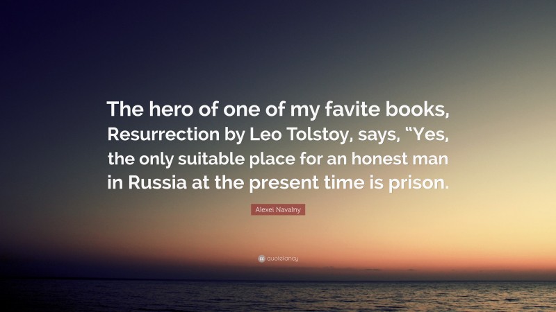 Alexei Navalny Quote: “The hero of one of my favite books, Resurrection by Leo Tolstoy, says, “Yes, the only suitable place for an honest man in Russia at the present time is prison.”