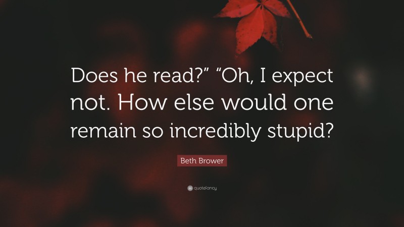 Beth Brower Quote: “Does he read?” “Oh, I expect not. How else would one remain so incredibly stupid?”