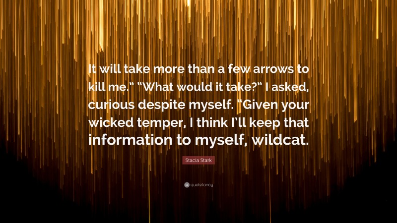 Stacia Stark Quote: “It will take more than a few arrows to kill me.” “What would it take?” I asked, curious despite myself. “Given your wicked temper, I think I’ll keep that information to myself, wildcat.”