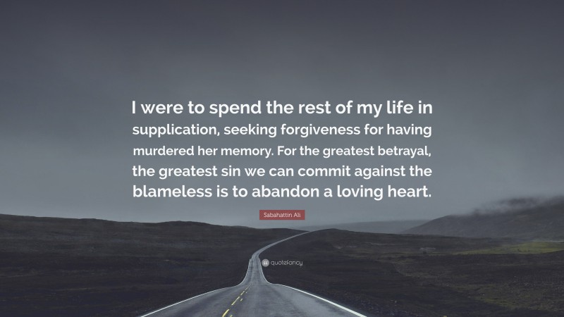 Sabahattin Ali Quote: “I were to spend the rest of my life in supplication, seeking forgiveness for having murdered her memory. For the greatest betrayal, the greatest sin we can commit against the blameless is to abandon a loving heart.”