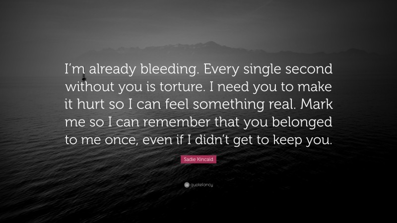 Sadie Kincaid Quote: “I’m already bleeding. Every single second without you is torture. I need you to make it hurt so I can feel something real. Mark me so I can remember that you belonged to me once, even if I didn’t get to keep you.”