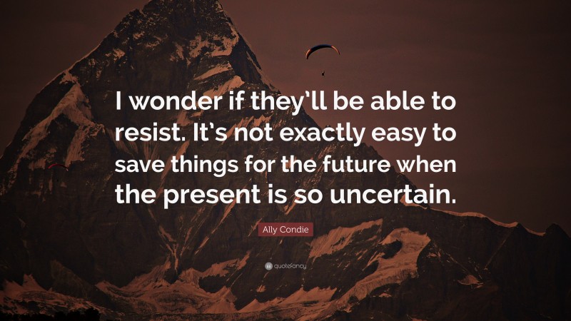 Ally Condie Quote: “I wonder if they’ll be able to resist. It’s not exactly easy to save things for the future when the present is so uncertain.”