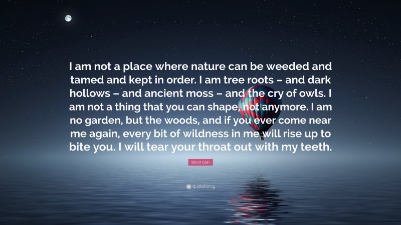 Elliott Gish Quote: “I am not a place where nature can be weeded and tamed and kept in order. I am tree roots – and dark hollows – and ancient moss – and the cry of owls. I am not a thing that you can shape, not anymore. I am no garden, but the woods, and if you ever come near me again, every bit of wildness in me will rise up to bite you. I will tear your throat out with my teeth.”