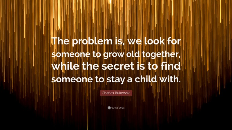 Charles Bukowski Quote: “The problem is, we look for someone to grow old together, while the secret is to find someone to stay a child with.”