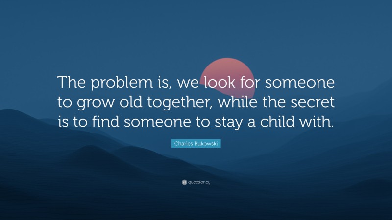 Charles Bukowski Quote: “The problem is, we look for someone to grow old together, while the secret is to find someone to stay a child with.”