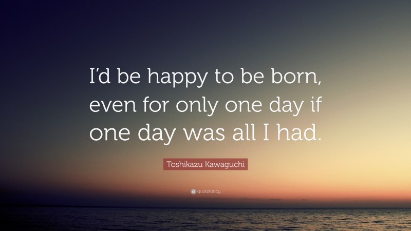 Toshikazu Kawaguchi Quote: “I’d be happy to be born, even for only one day if one day was all I had.”