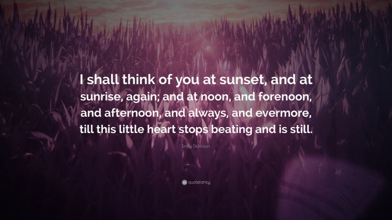 Emily Dickinson Quote: “I shall think of you at sunset, and at sunrise, again; and at noon, and forenoon, and afternoon, and always, and evermore, till this little heart stops beating and is still.”