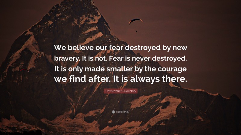 Christopher Ruocchio Quote: “We believe our fear destroyed by new bravery. It is not. Fear is never destroyed. It is only made smaller by the courage we find after. It is always there.”