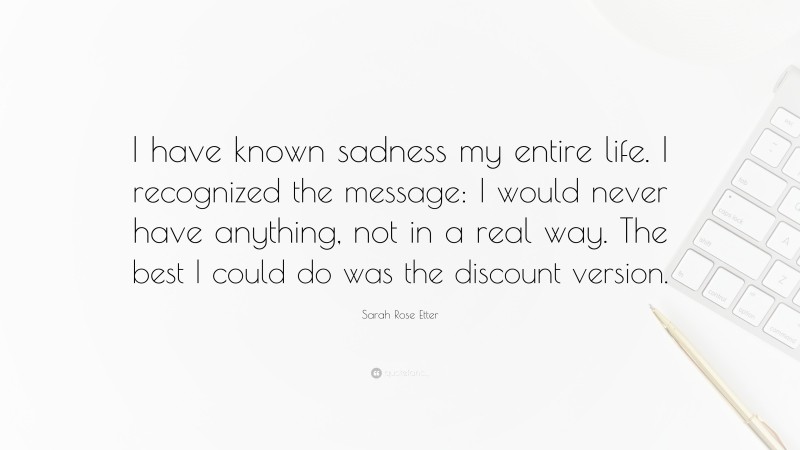 Sarah Rose Etter Quote: “I have known sadness my entire life. I recognized the message: I would never have anything, not in a real way. The best I could do was the discount version.”