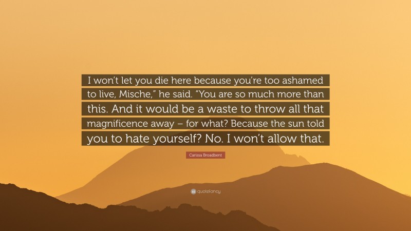 Carissa Broadbent Quote: “I won’t let you die here because you’re too ashamed to live, Mische,” he said. “You are so much more than this. And it would be a waste to throw all that magnificence away – for what? Because the sun told you to hate yourself? No. I won’t allow that.”