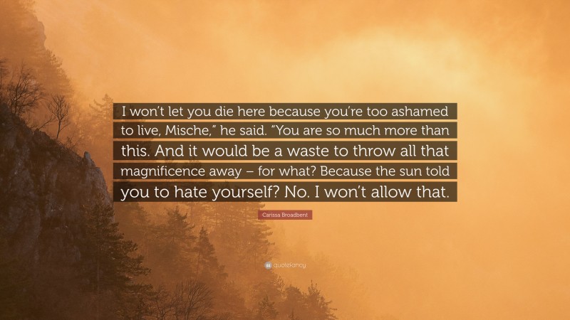 Carissa Broadbent Quote: “I won’t let you die here because you’re too ashamed to live, Mische,” he said. “You are so much more than this. And it would be a waste to throw all that magnificence away – for what? Because the sun told you to hate yourself? No. I won’t allow that.”