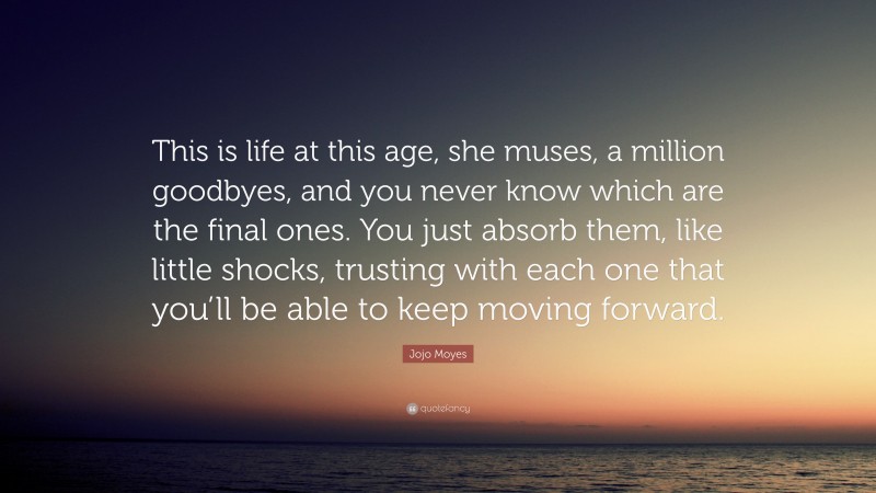 Jojo Moyes Quote: “This is life at this age, she muses, a million goodbyes, and you never know which are the final ones. You just absorb them, like little shocks, trusting with each one that you’ll be able to keep moving forward.”