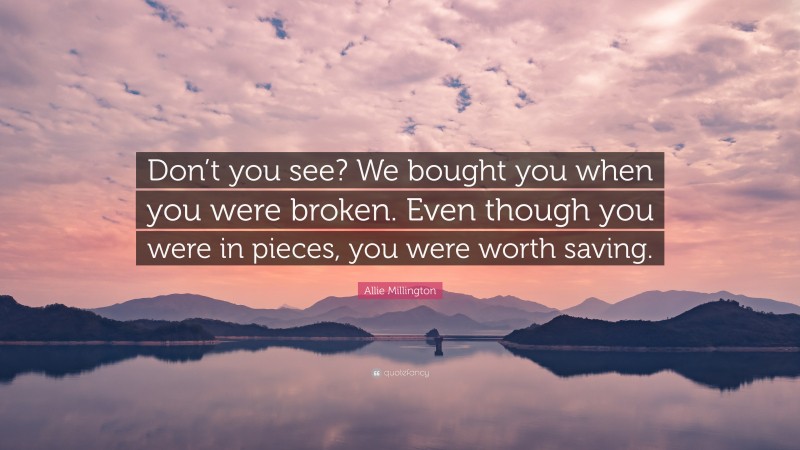 Allie Millington Quote: “Don’t you see? We bought you when you were broken. Even though you were in pieces, you were worth saving.”