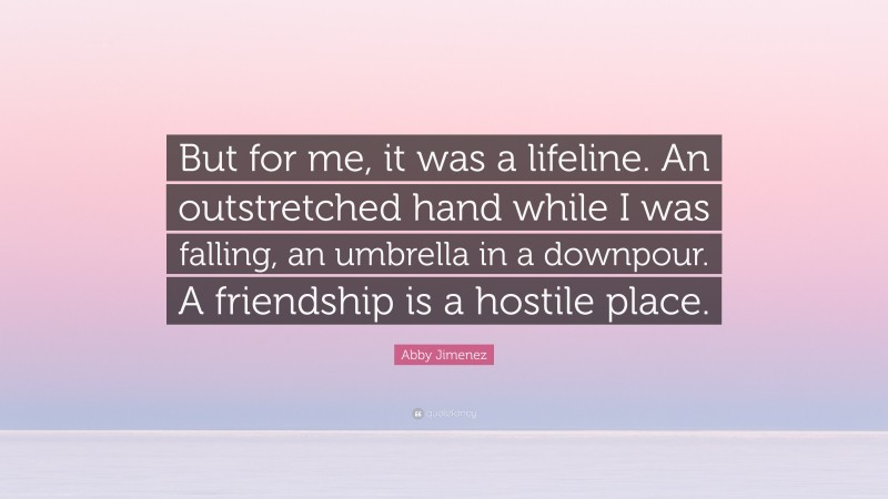 Abby Jimenez Quote: “But for me, it was a lifeline. An outstretched hand while I was falling, an umbrella in a downpour. A friendship is a hostile place.”