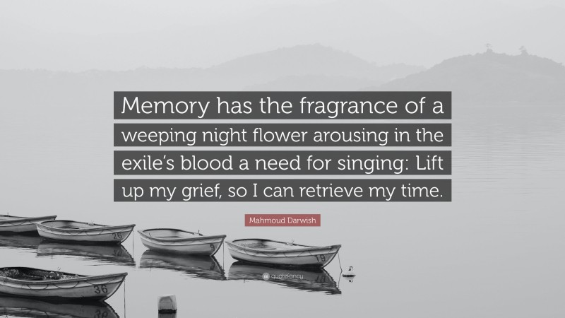 Mahmoud Darwish Quote: “Memory has the fragrance of a weeping night flower arousing in the exile’s blood a need for singing: Lift up my grief, so I can retrieve my time.”