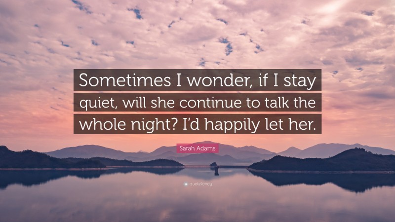 Sarah Adams Quote: “Sometimes I wonder, if I stay quiet, will she continue to talk the whole night? I’d happily let her.”