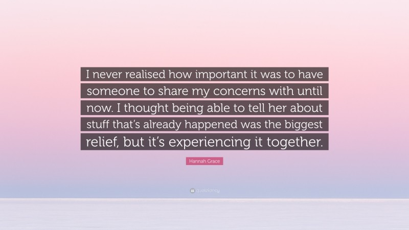Hannah Grace Quote: “I never realised how important it was to have someone to share my concerns with until now. I thought being able to tell her about stuff that’s already happened was the biggest relief, but it’s experiencing it together.”