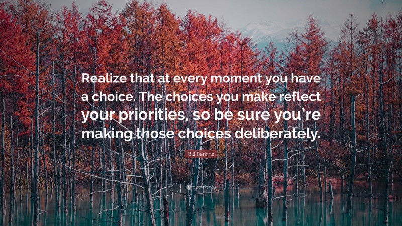 Bill Perkins Quote: “Realize that at every moment you have a choice. The choices you make reflect your priorities, so be sure you’re making those choices deliberately.”
