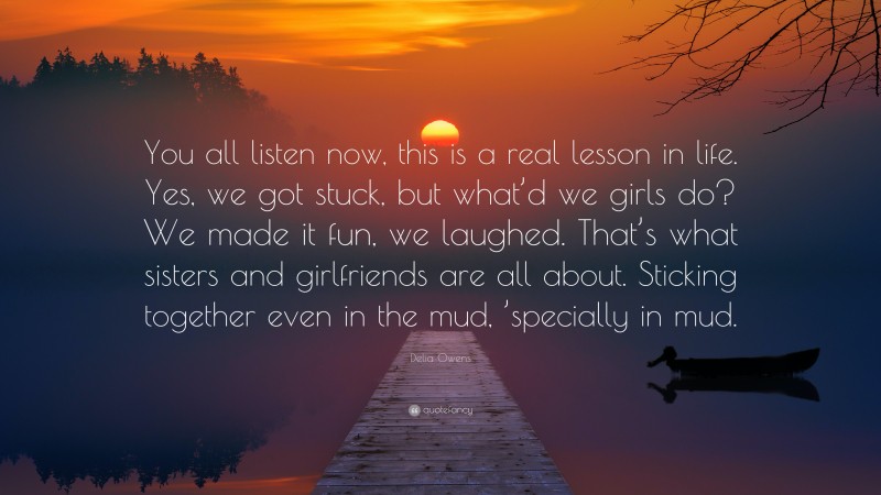 Delia Owens Quote: “You all listen now, this is a real lesson in life. Yes, we got stuck, but what’d we girls do? We made it fun, we laughed. That’s what sisters and girlfriends are all about. Sticking together even in the mud, ’specially in mud.”