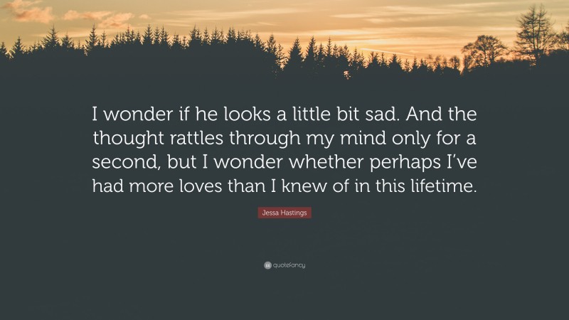Jessa Hastings Quote: “I wonder if he looks a little bit sad. And the thought rattles through my mind only for a second, but I wonder whether perhaps I’ve had more loves than I knew of in this lifetime.”