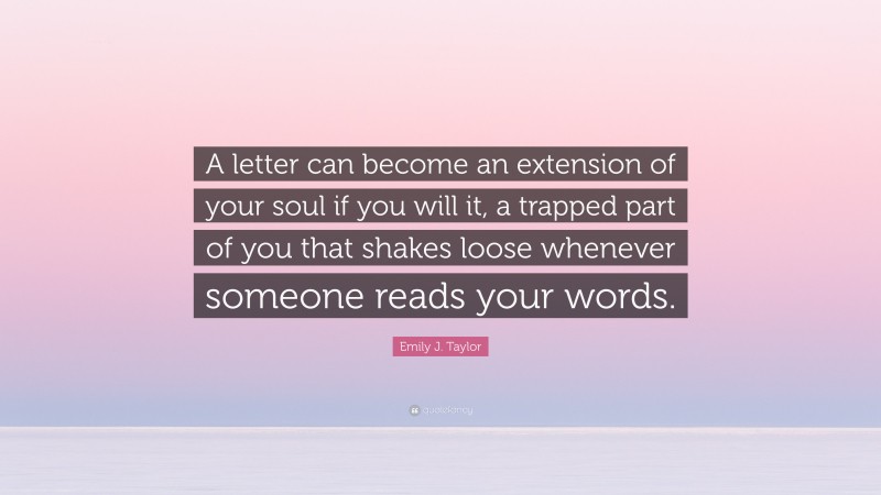Emily J. Taylor Quote: “A letter can become an extension of your soul if you will it, a trapped part of you that shakes loose whenever someone reads your words.”