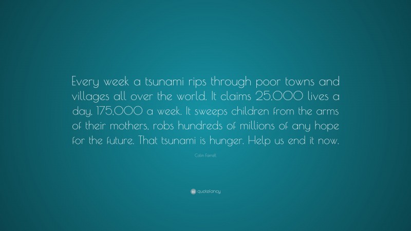 Colin Farrell Quote: “Every week a tsunami rips through poor towns and villages all over the world. It claims 25,000 lives a day, 175,000 a week. It sweeps children from the arms of their mothers, robs hundreds of millions of any hope for the future. That tsunami is hunger. Help us end it now.”