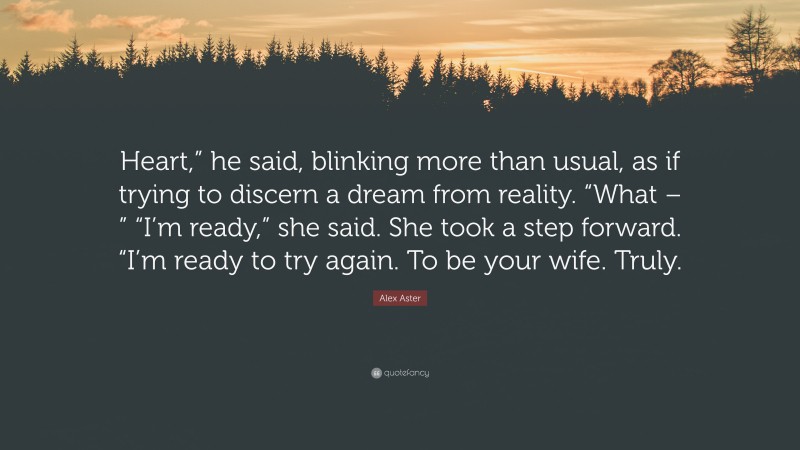 Alex Aster Quote: “Heart,” he said, blinking more than usual, as if trying to discern a dream from reality. “What – ” “I’m ready,” she said. She took a step forward. “I’m ready to try again. To be your wife. Truly.”