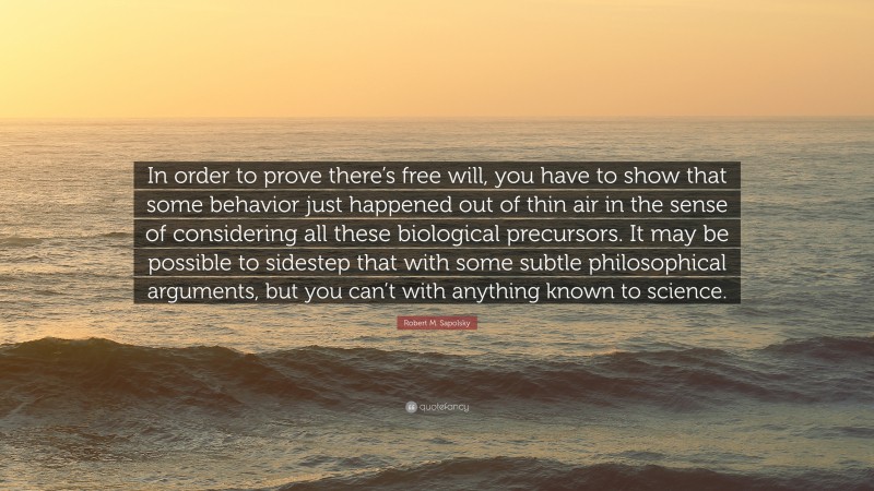 Robert M. Sapolsky Quote: “In order to prove there’s free will, you have to show that some behavior just happened out of thin air in the sense of considering all these biological precursors. It may be possible to sidestep that with some subtle philosophical arguments, but you can’t with anything known to science.”