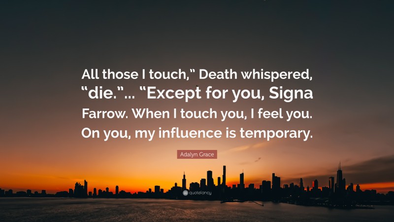 Adalyn Grace Quote: “All those I touch,” Death whispered, “die.”... “Except for you, Signa Farrow. When I touch you, I feel you. On you, my influence is temporary.”