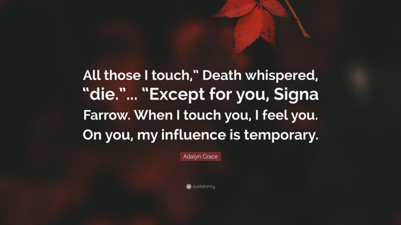 Adalyn Grace Quote: “All those I touch,” Death whispered, “die.”... “Except for you, Signa Farrow. When I touch you, I feel you. On you, my influence is temporary.”