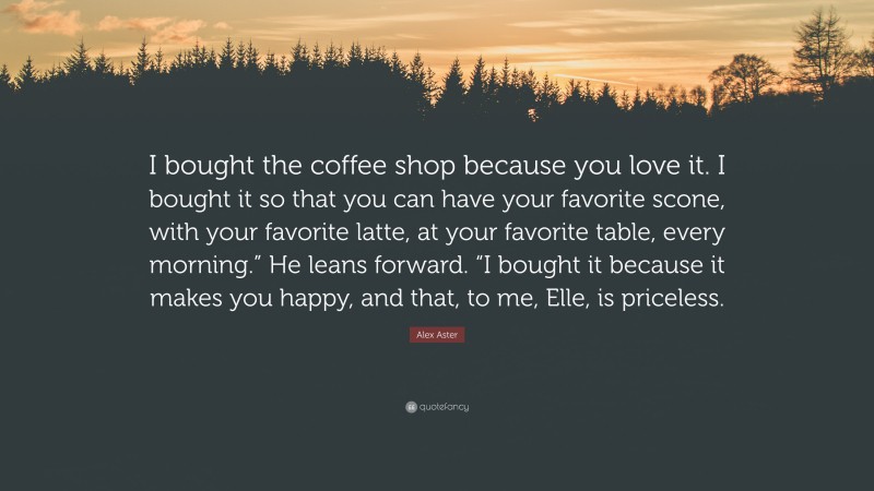 Alex Aster Quote: “I bought the coffee shop because you love it. I bought it so that you can have your favorite scone, with your favorite latte, at your favorite table, every morning.” He leans forward. “I bought it because it makes you happy, and that, to me, Elle, is priceless.”