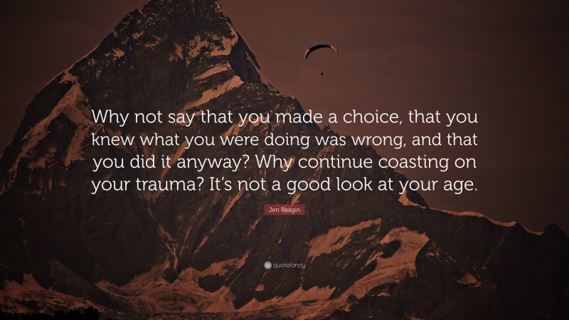 Jen Beagin Quote: “Why not say that you made a choice, that you knew what you were doing was wrong, and that you did it anyway? Why continue coasting on your trauma? It’s not a good look at your age.”