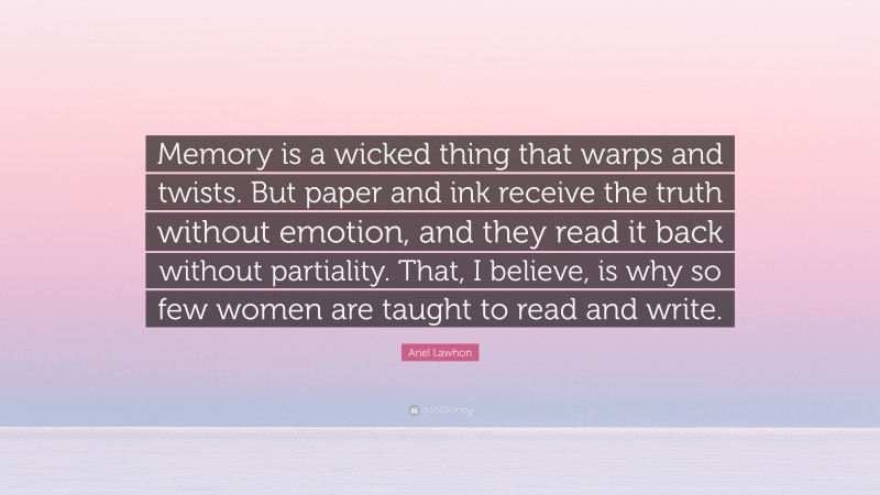 Ariel Lawhon Quote: “Memory is a wicked thing that warps and twists. But paper and ink receive the truth without emotion, and they read it back without partiality. That, I believe, is why so few women are taught to read and write.”