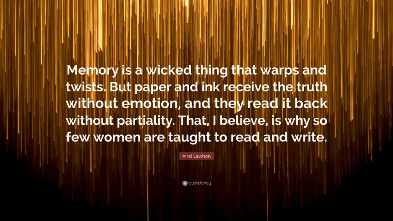 Ariel Lawhon Quote: “Memory is a wicked thing that warps and twists. But paper and ink receive the truth without emotion, and they read it back without partiality. That, I believe, is why so few women are taught to read and write.”