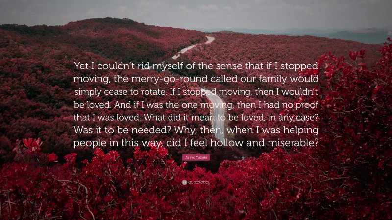 Asako Yuzuki Quote: “Yet I couldn’t rid myself of the sense that if I stopped moving, the merry-go-round called our family would simply cease to rotate. If I stopped moving, then I wouldn’t be loved. And if I was the one moving, then I had no proof that I was loved. What did it mean to be loved, in any case? Was it to be needed? Why, then, when I was helping people in this way, did I feel hollow and miserable?”