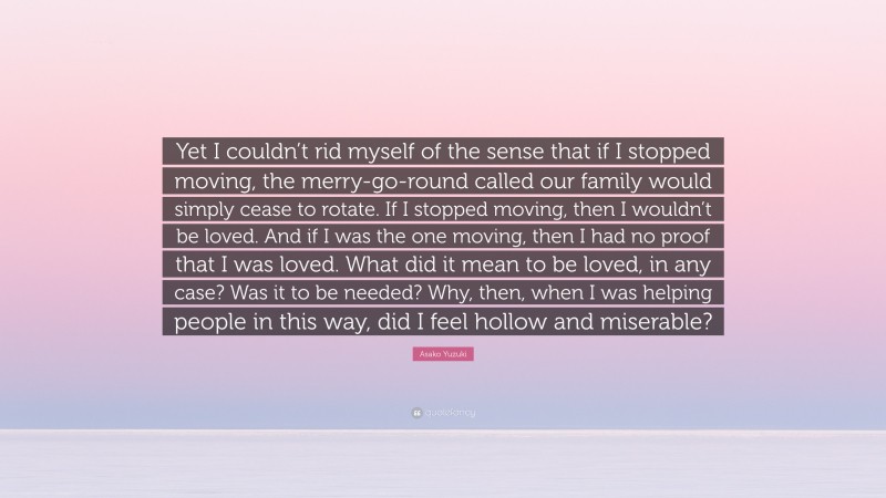 Asako Yuzuki Quote: “Yet I couldn’t rid myself of the sense that if I stopped moving, the merry-go-round called our family would simply cease to rotate. If I stopped moving, then I wouldn’t be loved. And if I was the one moving, then I had no proof that I was loved. What did it mean to be loved, in any case? Was it to be needed? Why, then, when I was helping people in this way, did I feel hollow and miserable?”