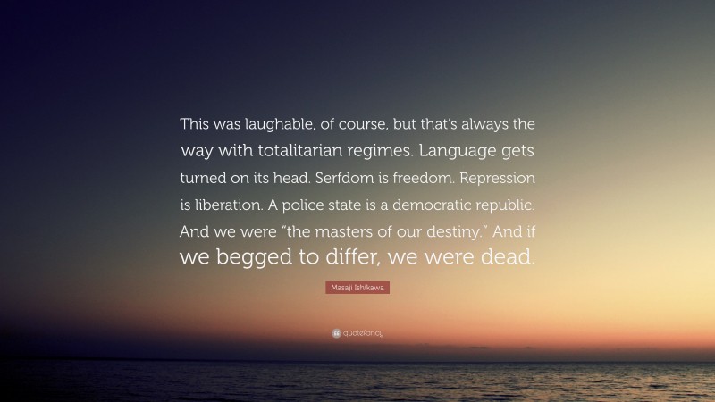 Masaji Ishikawa Quote: “This was laughable, of course, but that’s always the way with totalitarian regimes. Language gets turned on its head. Serfdom is freedom. Repression is liberation. A police state is a democratic republic. And we were “the masters of our destiny.” And if we begged to differ, we were dead.”