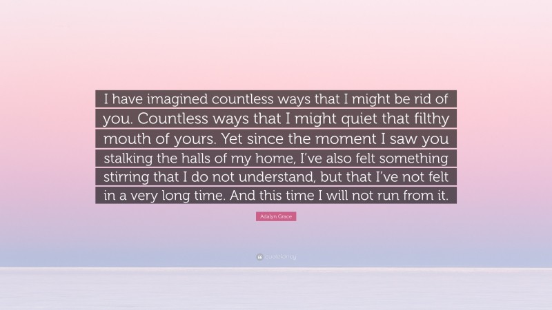 Adalyn Grace Quote: “I have imagined countless ways that I might be rid of you. Countless ways that I might quiet that filthy mouth of yours. Yet since the moment I saw you stalking the halls of my home, I’ve also felt something stirring that I do not understand, but that I’ve not felt in a very long time. And this time I will not run from it.”