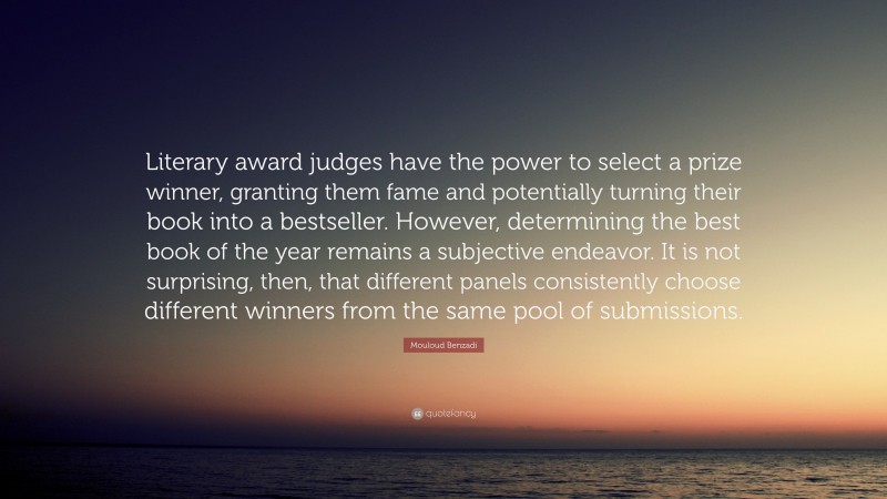 Mouloud Benzadi Quote: “Literary award judges have the power to select a prize winner, granting them fame and potentially turning their book into a bestseller. However, determining the best book of the year remains a subjective endeavor. It is not surprising, then, that different panels consistently choose different winners from the same pool of submissions.”
