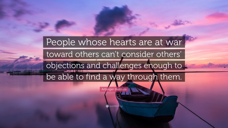 Arbinger Institute Quote: “People whose hearts are at war toward others can’t consider others’ objections and challenges enough to be able to find a way through them.”