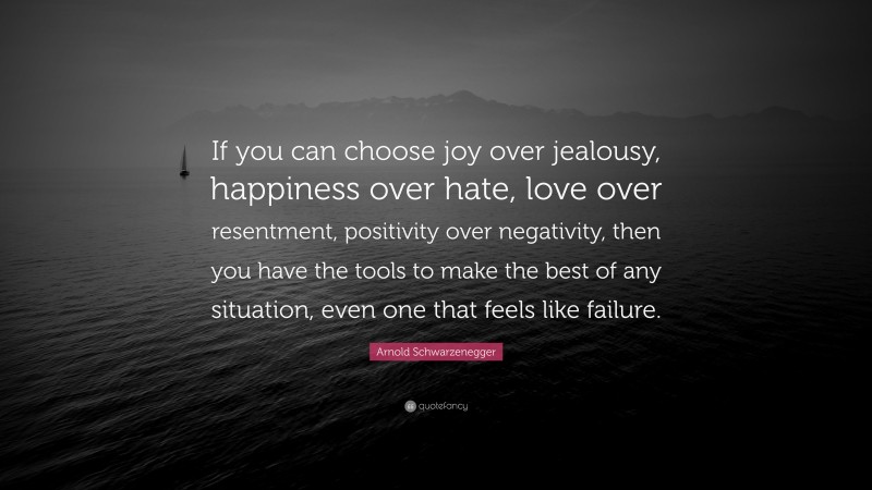 Arnold Schwarzenegger Quote: “If you can choose joy over jealousy, happiness over hate, love over resentment, positivity over negativity, then you have the tools to make the best of any situation, even one that feels like failure.”