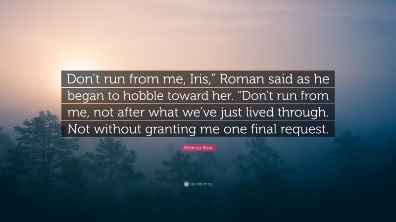 Rebecca Ross Quote: “Don’t run from me, Iris,” Roman said as he began to hobble toward her. “Don’t run from me, not after what we’ve just lived through. Not without granting me one final request.”