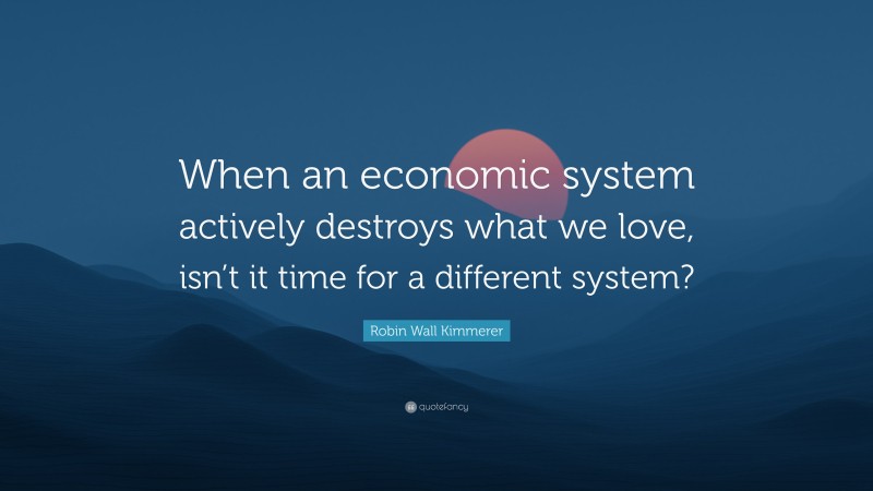 Robin Wall Kimmerer Quote: “When an economic system actively destroys what we love, isn’t it time for a different system?”
