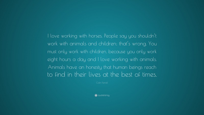 Colin Farrell Quote: “I love working with horses. People say you shouldn’t work with animals and children; that’s wrong. You must only work with children, because you only work eight hours a day and I love working with animals. Animals have an honesty that human beings reach to find in their lives at the best of times.”
