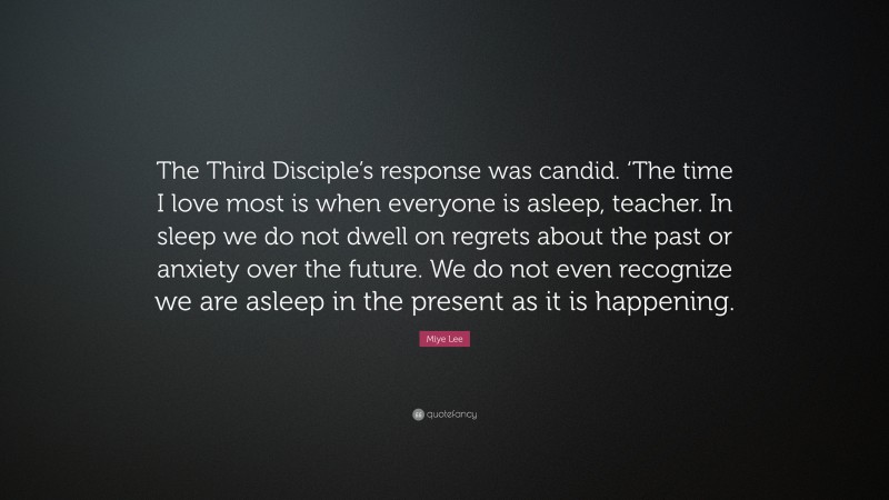Miye Lee Quote: “The Third Disciple’s response was candid. ‘The time I love most is when everyone is asleep, teacher. In sleep we do not dwell on regrets about the past or anxiety over the future. We do not even recognize we are asleep in the present as it is happening.”
