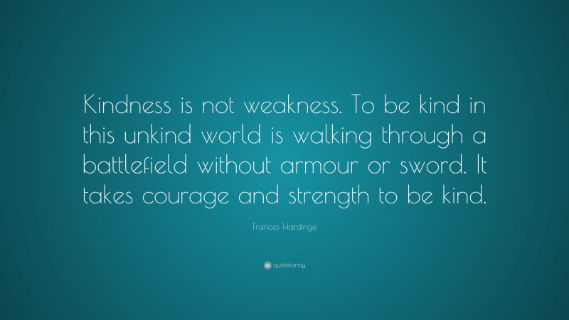 Frances Hardinge Quote: “Kindness is not weakness. To be kind in this unkind world is walking through a battlefield without armour or sword. It takes courage and strength to be kind.”