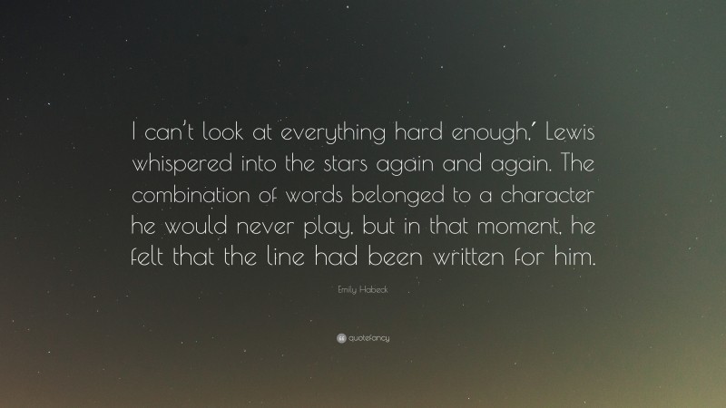 Emily Habeck Quote: “I can’t look at everything hard enough,′ Lewis whispered into the stars again and again. The combination of words belonged to a character he would never play, but in that moment, he felt that the line had been written for him.”